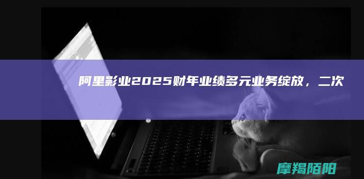 阿里影业2025财年业绩：多元业务绽放，二次元与动漫领域的新征程