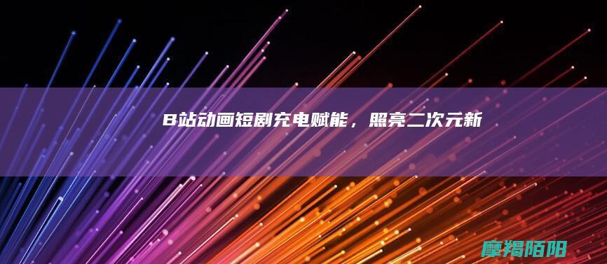 ​《B站动画短剧：“充电”赋能，照亮二次元新航道》