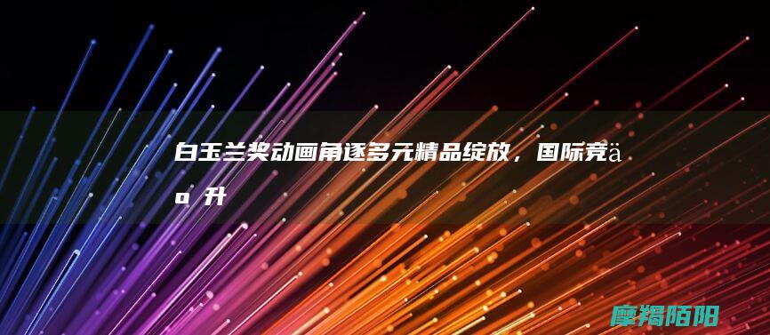 《白玉兰奖动画角逐：多元精品绽放，国际竞争升温》