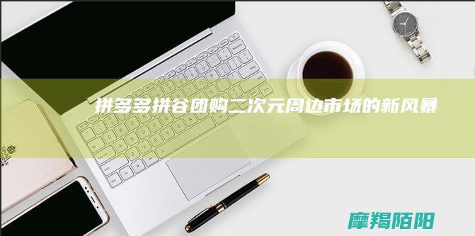 《拼多多“拼谷团购”：二次元周边市场的新风暴》
