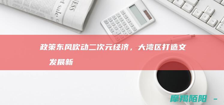 政策东风吹动二次元经济，大湾区打造文化发展新引擎