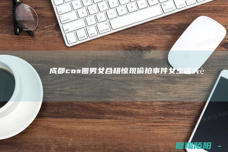 成都cos圈男女合租惊现偷拍事件：女生床头藏摄像头，警方已行拘涉事男室友