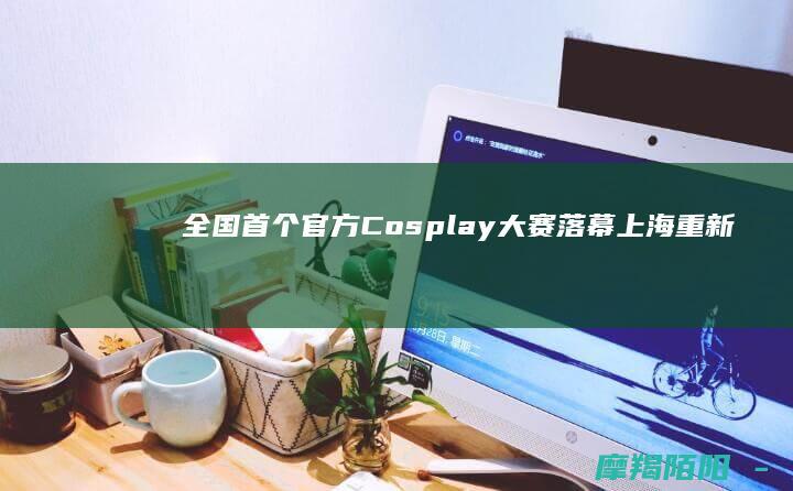 全国首个官方Cosplay大赛落幕!上海重新定义\