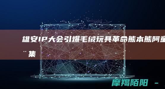 雄安IP大会引爆毛绒玩具革命！熊本熊阿童木集体\