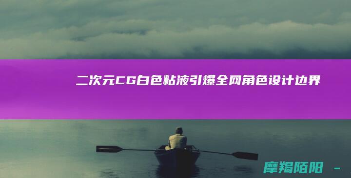 二次元CG“白色粘液”引爆全网：角色设计边界再引激辩，艺术与软色情仅一线之隔？