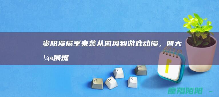 贵阳漫展季来袭！从国风到游戏动漫，四大漫展燃爆你的二次元之魂，错过等一年！