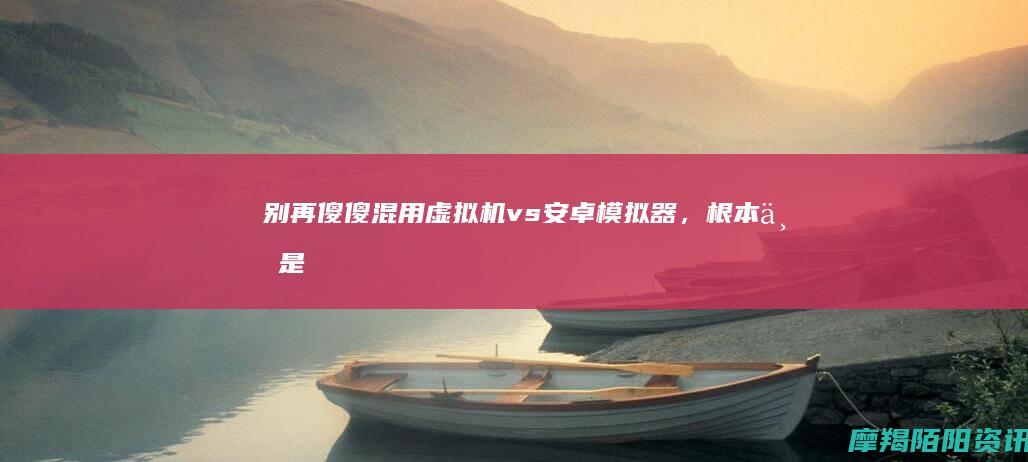 别再傻傻混用！虚拟机 vs 安卓模拟器，根本不是一回事