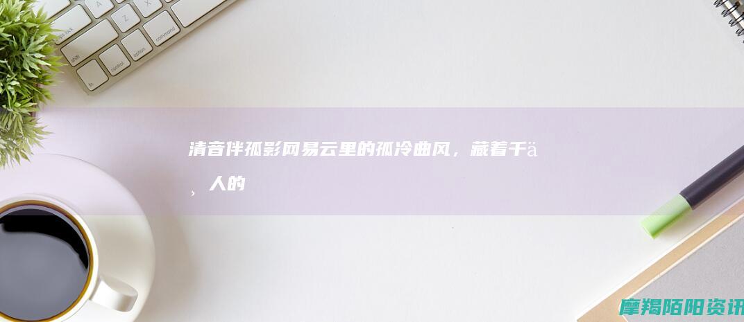 清音伴孤影：网易云里的孤冷曲风，藏着千万人的独处心事