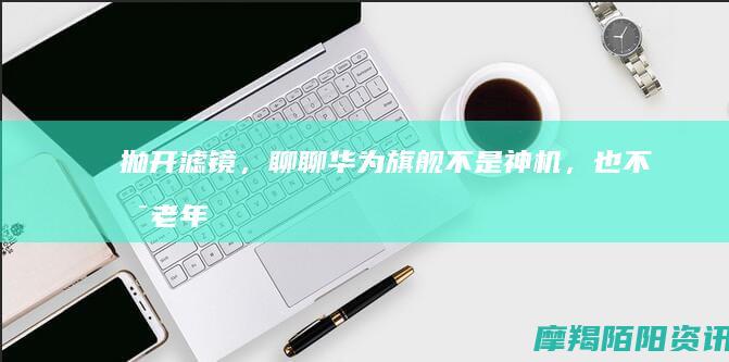 抛开滤镜，聊聊华为旗舰：不是神机，也不是老年机