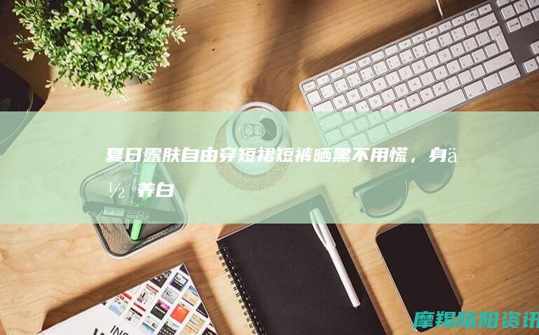 夏日露肤自由｜穿短裙短裤晒黑不用慌，身体养白干货请收好✨