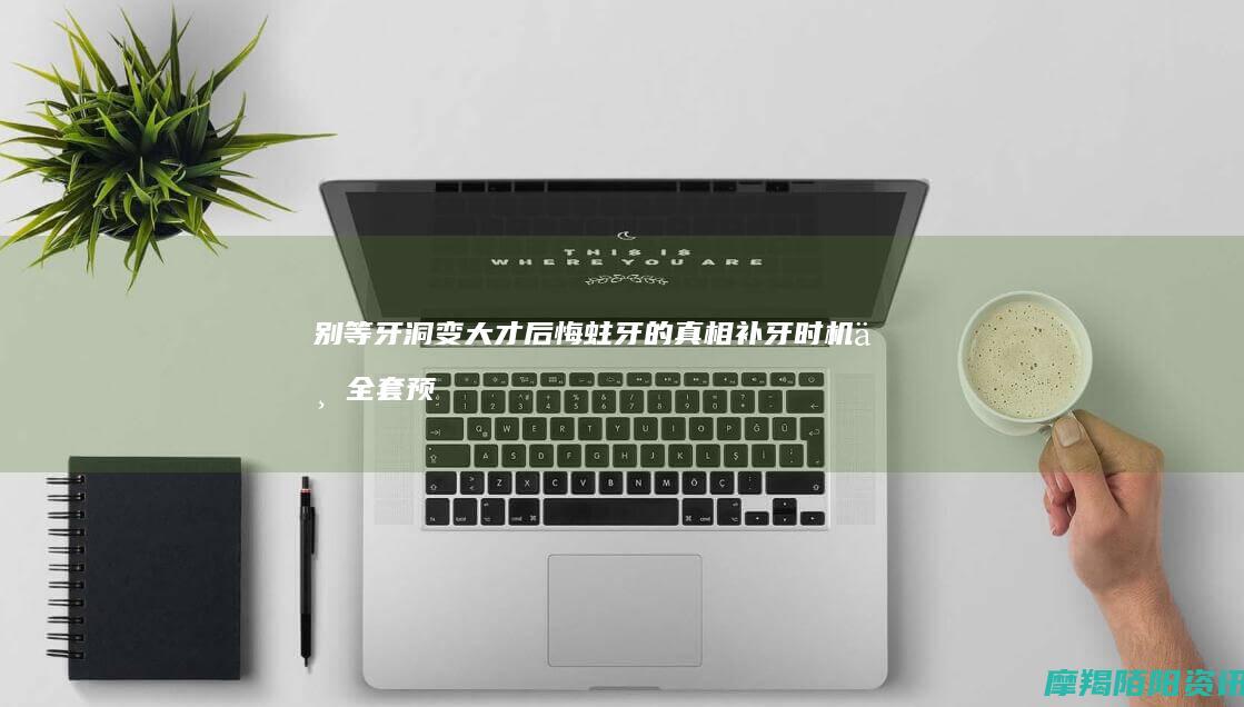 别等牙洞变大才后悔蛀牙的真相补牙时机与全套预