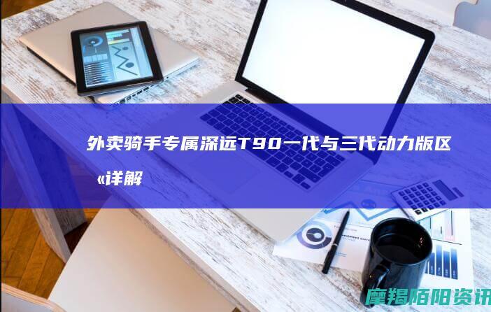 外卖骑手专属：深远T90一代与三代动力版区别详解及二手选购攻略