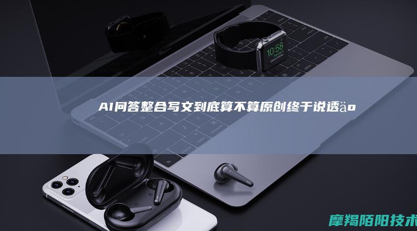 AI问答整合写文，到底算不算原创？终于说透了