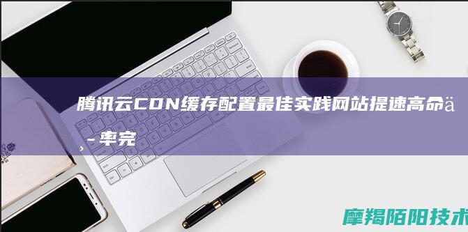 腾讯云CDN缓存配置最佳实践，网站提速+高命中率完整方案
